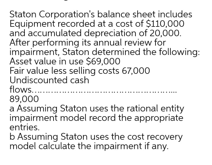 Staton Corporation's balance sheet includes
Equipment recorded at a cost of $110,000
and accumulated depreciation of 20,000.
After performing its annual review for
impairment, Staton determined the following:
Asset value in use $69,000
Fair value less selling costs 67,000
Undiscounted cash
flows...
89,000
a Assuming Staton uses the rational entity
impairment model record the appropriate
entries.
b Assuming Staton uses the cost recovery
model calculate the impairment if any.
