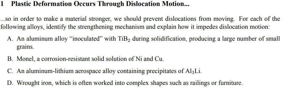 1 Plastic Deformation Occurs Through Dislocation Motion...
...so in order to make a material stronger, we should prevent dislocations from moving. For each of the
following alloys, identify the strengthening mechanism and explain how it impedes dislocation motion:
A. An aluminum alloy "inoculated" with TiB2 during solidification, producing a large number of small
grains.
B. Monel, a corrosion-resistant solid solution of Ni and Cu.
C. An aluminum-lithium aerospace alloy containing precipitates of Al3Li.
D. Wrought iron, which is often worked into complex shapes such as railings or furniture.