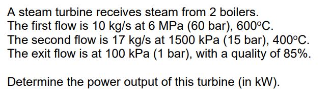A steam turbine receives steam from 2 boilers.
The first flow is 10 kg/s at 6 MPa (60 bar), 600°C.
The second flow is 17 kg/s at 1500 kPa (15 bar), 400°C.
The exit flow is at 100 kPa (1 bar), with a quality of 85%.
Determine the power output of this turbine (in kW).