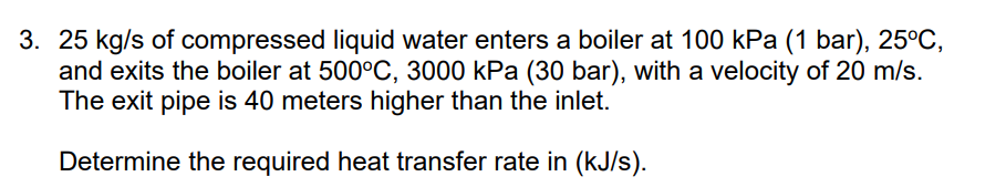 3. 25 kg/s of compressed liquid water enters a boiler at 100 kPa (1 bar), 25°C,
and exits the boiler at 500°C, 3000 kPa (30 bar), with a velocity of 20 m/s.
The exit pipe is 40 meters higher than the inlet.
Determine the required heat transfer rate in (kJ/s).