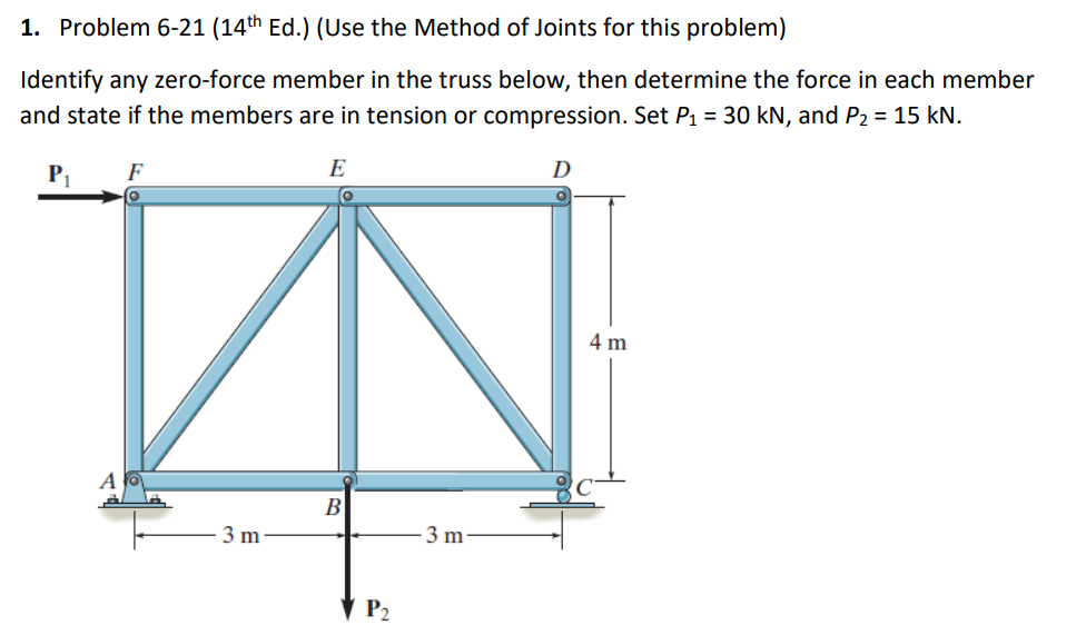 1. Problem 6-21 (14th Ed.) (Use the Method of Joints for this problem)
Identify any zero-force member in the truss below, then determine the force in each member
and state if the members are in tension or compression. Set P₁ = 30 kN, and P₂ = 15 kN.
E
D
F
3 m
B
P₂
3 m
4 m