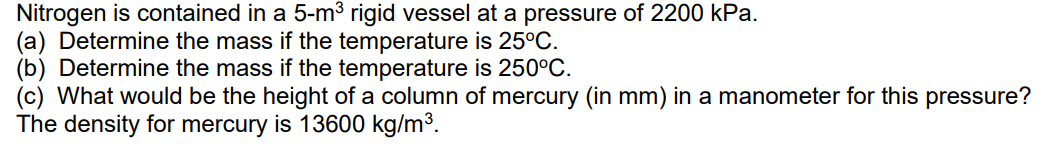Nitrogen is contained in a 5-m³ rigid vessel at a pressure of 2200 kPa.
(a) Determine the mass if the temperature is 25°C.
(b) Determine the mass if the temperature is 250°C.
(c) What would be the height of a column of mercury (in mm) in a manometer for this pressure?
The density for mercury is 13600 kg/m³.