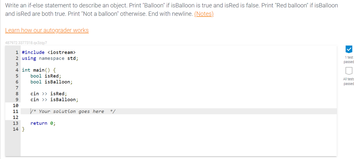 Write an if-else statement to describe an object. Print "Balloon" if isBalloon is true and isRed is false. Print "Red balloon" if isBalloon
and isRed are both true. Print "Not a balloon" otherwise. End with newline. (Notes).
Learn how our autograder works
487972.3377318.qx3zqy7
1 #include <iostream>
2 using namespace std;
3
4 int main() {
5
6
7
8
9
10
11
12
13
14}
bool isRed;
bool is Balloon;
cin >> isRed;
cinisBalloon;
/* Your solution goes here */
return 0;
1 test
passed
All tests
passed