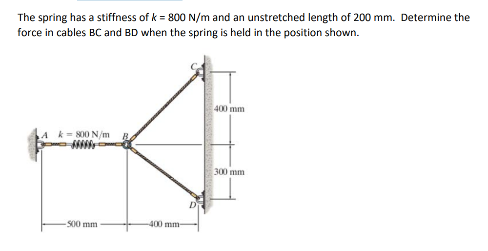 The spring has a stiffness of k = 800 N/m and an unstretched length of 200 mm. Determine the
force in cables BC and BD when the spring is held in the position shown.
A k = 800 N/m
-500 mm
400 mm-
400 mm
300 mm
