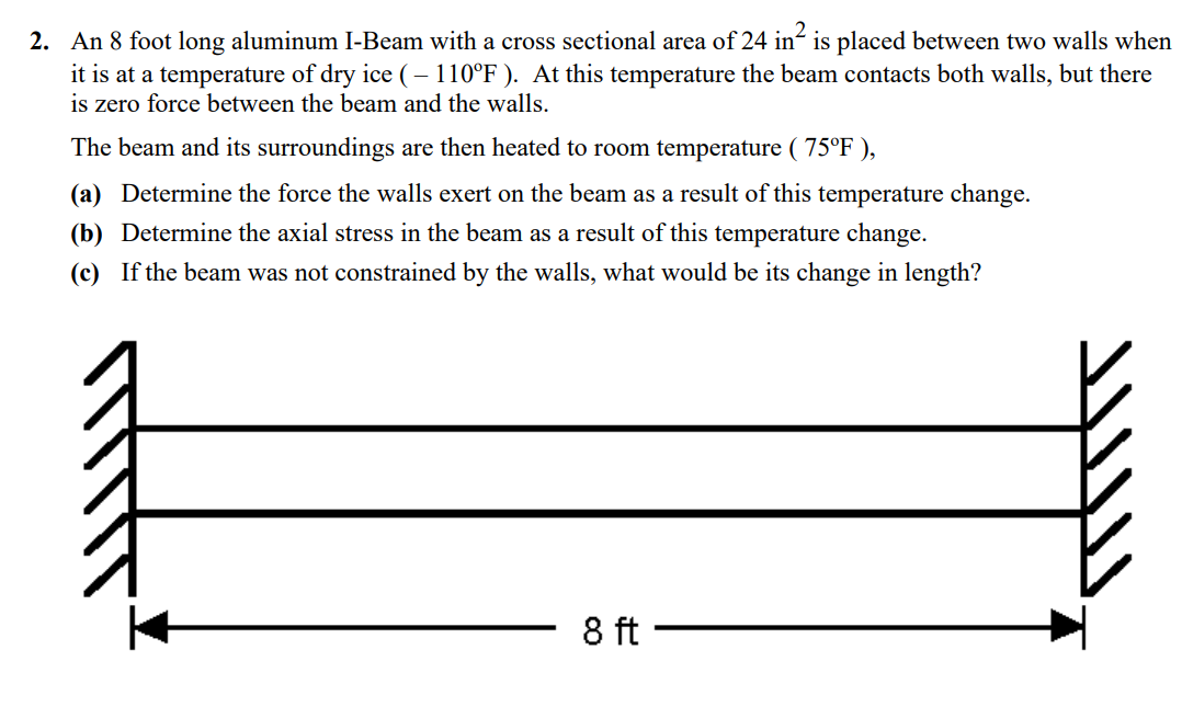 2
2. An 8 foot long aluminum I-Beam with a cross sectional area of 24 in is placed between two walls when
it is at a temperature of dry ice (-110°F). At this temperature the beam contacts both walls, but there
is zero force between the beam and the walls.
The beam and its surroundings are then heated to room temperature ( 75°F ),
(a) Determine the force the walls exert on the beam as a result of this temperature change.
(b) Determine the axial stress in the beam as a result of this temperature change.
(c) If the beam was not constrained by the walls, what would be its change in length?
8 ft