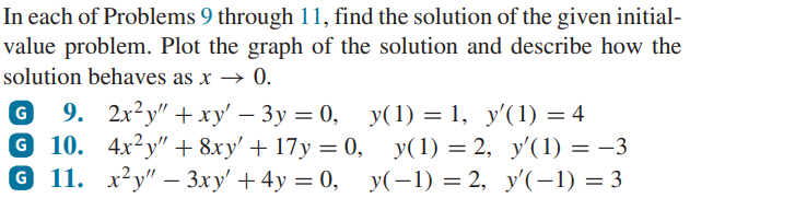 In each of Problems 9 through 11, find the solution of the given initial-
value problem. Plot the graph of the solution and describe how the
solution behaves as x → 0.
G 9. 2x²y" + xy' - 3y = 0, y(1) = 1, y'(1) = 4
G 10. 4x2y" + 8xy' + 17y = 0,
x²y" - 3xy' + 4y =0,
G 11.
y(1)=2, y'(1) = −3
y(−1) =2, y'(−1) = 3