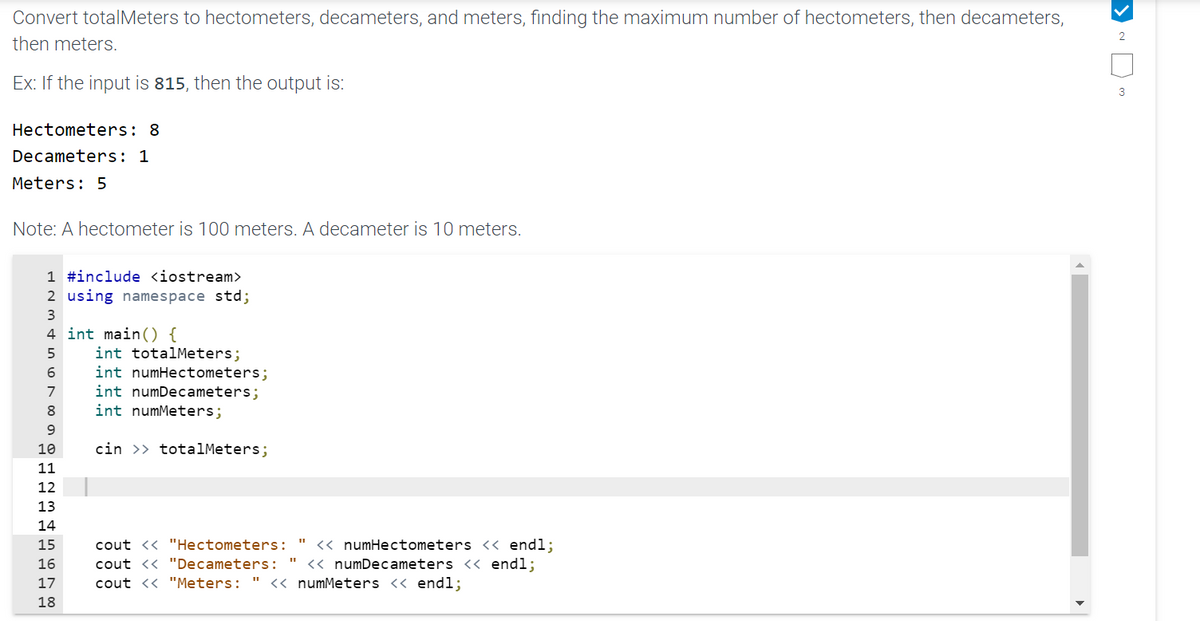 Convert totalMeters to hectometers, decameters, and meters, finding the maximum number of hectometers, then decameters,
then meters.
Ex: If the input is 815, then the output is:
Hectometers: 8
Decameters: 1
Meters: 5
Note: A hectometer is 100 meters. A decameter is 10 meters.
1 #include <iostream>
2 using namespace std;
3
4 int main() {
5
6
7
8
9
10
11
12
13
14
15
16
17
18
int totalMeters;
int numHectometers;
int numDecameters;
int numMeters;
cin >>totalMeters;
cout << "Hectometers:
cout << "Decameters:
cout << "Meters: " << numMeters << endl;
" << numHectometers << endl;
<< numDecameters << endl;
2
3