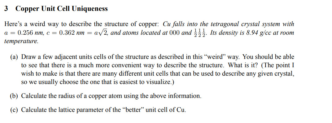 3 Copper Unit Cell Uniqueness
Here's a weird way to describe the structure of copper: Cu falls into the tetragonal crystal system with
a = 0.256 nm, c = 0.362 nm = a√√2, and atoms located at 000 and. Its density is 8.94 g/cc at room
temperature.
(a) Draw a few adjacent units cells of the structure as described in this "weird" way. You should be able
to see that there is a much more convenient way to describe the structure. What is it? (The point I
wish to make is that there are many different unit cells that can be used to describe any given crystal,
so we usually choose the one that is easiest to visualize.)
(b) Calculate the radius of a copper atom using the above information.
(c) Calculate the lattice parameter of the "better" unit cell of Cu.