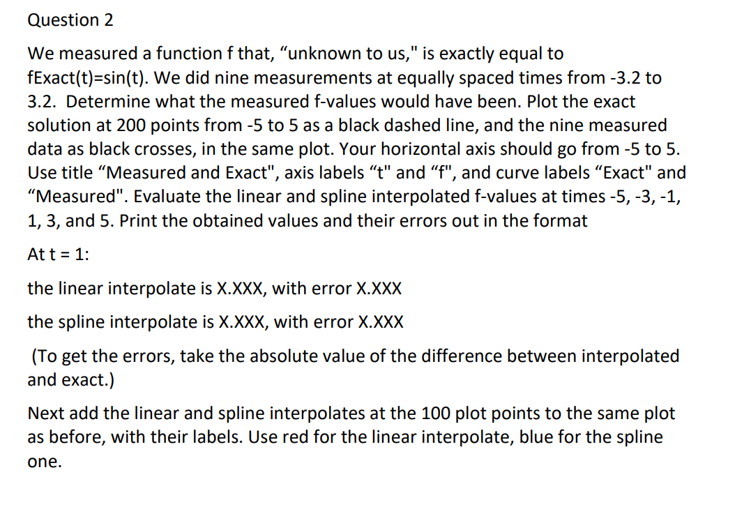 Question 2
We measured a function f that, "unknown to us," is exactly equal to
fExact(t)=sin(t). We did nine measurements at equally spaced times from -3.2 to
3.2. Determine what the measured f-values would have been. Plot the exact
solution at 200 points from -5 to 5 as a black dashed line, and the nine measured
data as black crosses, in the same plot. Your horizontal axis should go from -5 to 5.
Use title "Measured and Exact", axis labels “t" and "f", and curve labels "Exact" and
"Measured". Evaluate the linear and spline interpolated f-values at times -5, -3, -1,
1, 3, and 5. Print the obtained values and their errors out in the format
At t = 1:
the linear interpolate is X.XXX, with error X.XXX
the spline interpolate is X.XXX, with error X.XXX
(To get the errors, take the absolute value of the difference between interpolated
and exact.)
Next add the linear and spline interpolates at the 100 plot points to the same plot
as before, with their labels. Use red for the linear interpolate, blue for the spline
one.