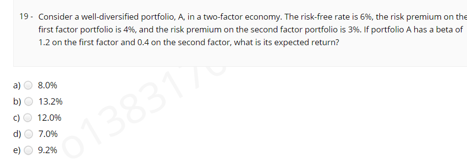 19 - Consider a well-diversified portfolio, A, in a two-factor economy. The risk-free rate is 6%, the risk premium on the
first factor portfolio is 4%, and the risk premium on the second factor portfolio is 3%. If portfolio A has a beta of
1.2 on the first factor and 0.4 on the second factor, what is its expected return?
a)
8.0%
b)
13.2%
12.0%
d)
7.0%
o1383176
9.2%
