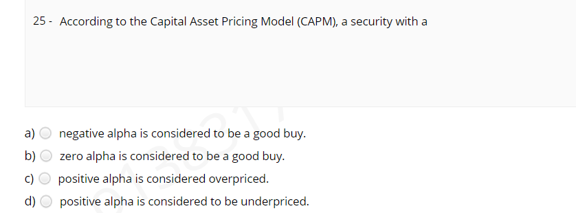 25 - According to the Capital Asset Pricing Model (CAPM), a security with a
а)
negative alpha is considered to be a good buy.
b)
zero alpha is considered to be a good buy.
c) O positive alpha is considered overpriced.
d) O positive alpha is considered to be underpriced.
