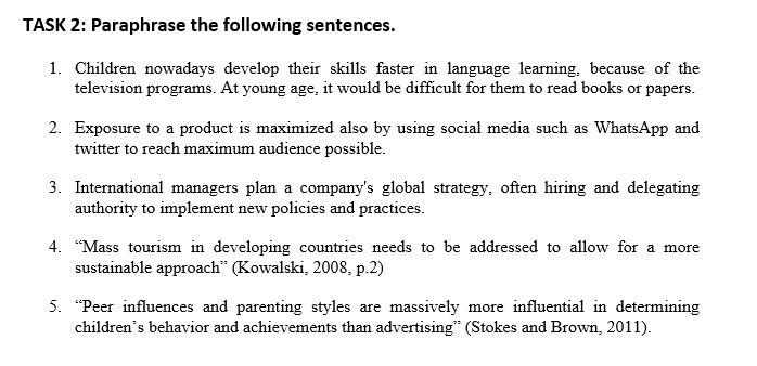 TASK 2: Paraphrase the following sentences.
1. Children nowadays develop their skills faster in language learning, because of the
television programs. At young age, it would be difficult for them to read books or papers.
2. Exposure to a product is maximized also by using social media such as WhatsApp and
twitter to reach maximum audience possible.
3. International managers plan a company's global strategy, often hiring and delegating
authority to implement new policies and practices.
4. "Mass tourism in developing countries needs to be addressed to allow for a more
sustainable approach" (Kowalski, 2008, p.2)
5. "Peer influences and parenting styles are massively more influential in determining
children's behavior and achievements than advertising" (Stokes and Brown, 2011).
