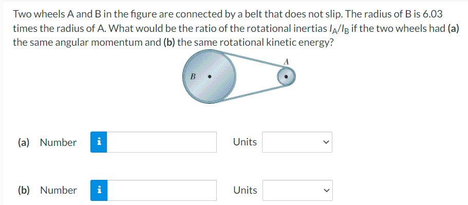 Two wheels A and B in the figure are connected by a belt that does not slip. The radius of B is 6.03
times the radius of A. What would be the ratio of the rotational inertias lA/Ig if the two wheels had (a)
the same angular momentum and (b) the same rotational kinetic energy?
B •
(a) Number
i
Units
(b) Number
i
Units
>

