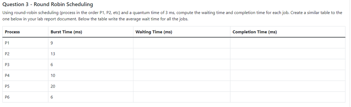 Question 3 - Round Robin Scheduling
Using round-robin scheduling (process in the order P1, P2, etc) and a quantum time of 3 ms, compute the waiting time and completion time for each job. Create a similar table to the
one below in your lab report document. Below the table write the average wait time for all the jobs.
Process
P1
P2
P3
P4
P5
P6
Burst Time (ms)
9
13
6
10
20
6
Waiting Time (ms)
Completion Time (ms)