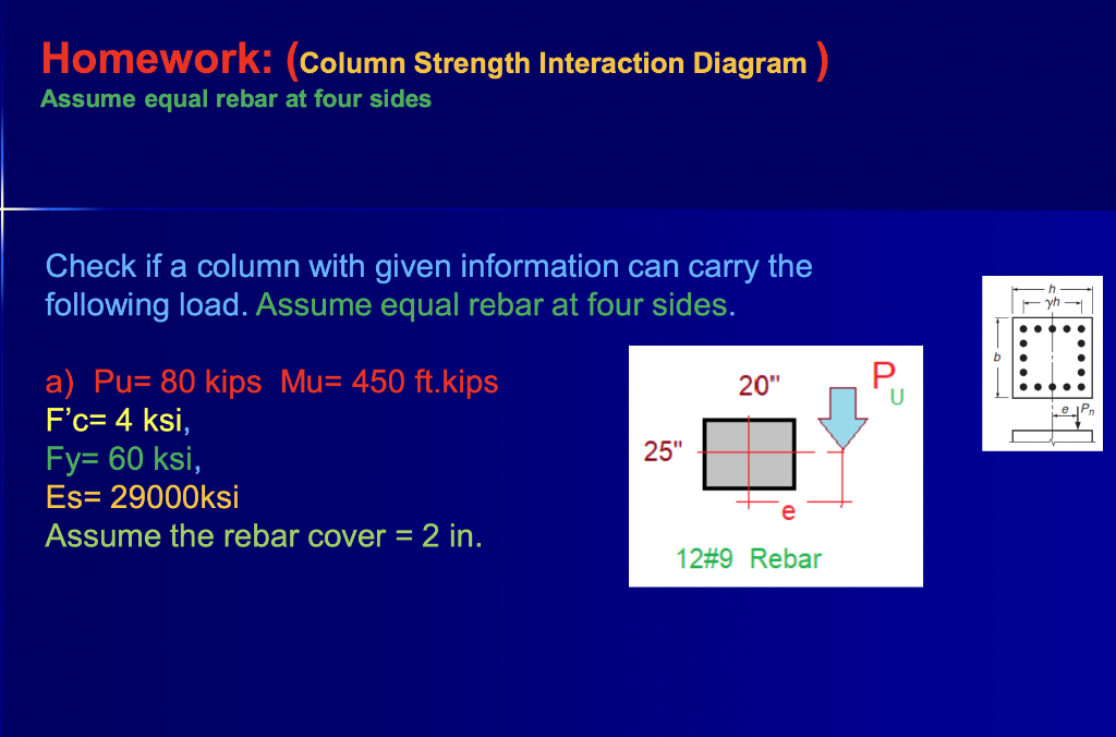 Homework: (Column Strength Interaction Diagram )
Assume equal rebar at four sides
Check if a column with given information can carry the
following load. Assume equal rebar at four sides.
.....
a) Pu= 80 kips Mu= 450 ft.kips
F'c= 4 ksi,
Fy= 60 ksi,
20"
U
ejPr
25"
Es= 29000ksi
Assume the rebar cover = 2 in.
%D
12#9 Rebar
P.

