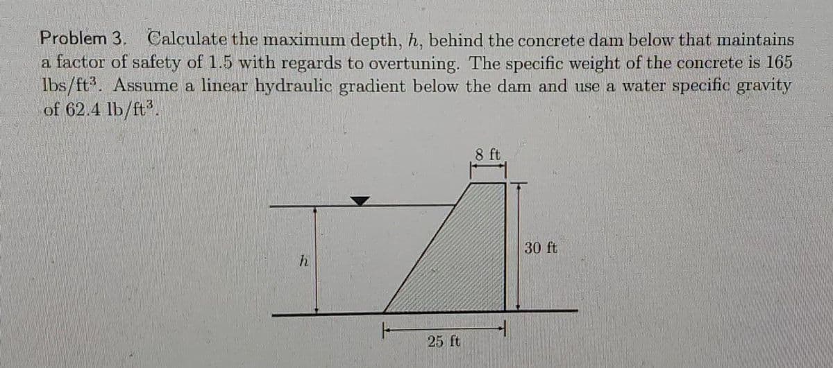 Problem 3. Calculate the maximum depth, h, behind the concrete dam below that maintains
a factor of safety of 1.5 with regards to overtuning. The specific weight of the concrete is 165
lbs/ft³. Assume a linear hydraulic gradient below the dam and use a water specific gravity
of 62.4 lb/ft³.
h
H
25 ft
8 ft
30 ft