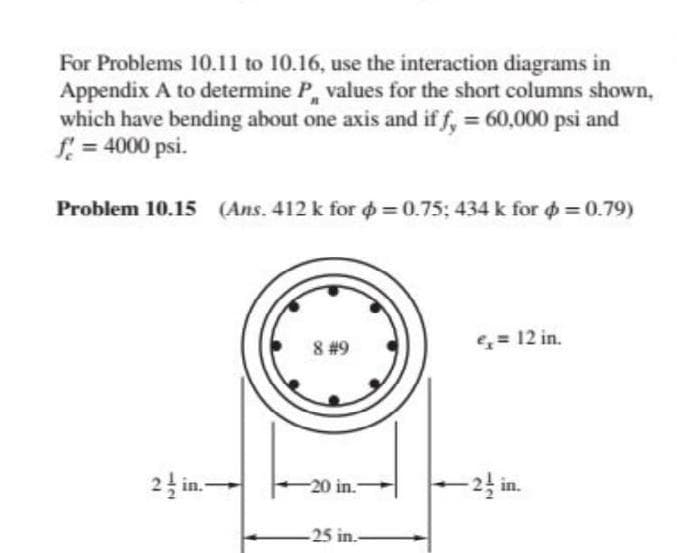 For Problems 10.11 to 10.16, use the interaction diagrams in
Appendix A to determine P, values for the short columns shown,
which have bending about one axis and if f, = 60,000 psi and
f = 4000 psi.
Problem 10.15 (Ans. 412 k for o = 0.75; 434 k for o= 0.79)
8 #9
= 12 in.
24 in.-
-24 in.
-20 in.-
-25 in.-
