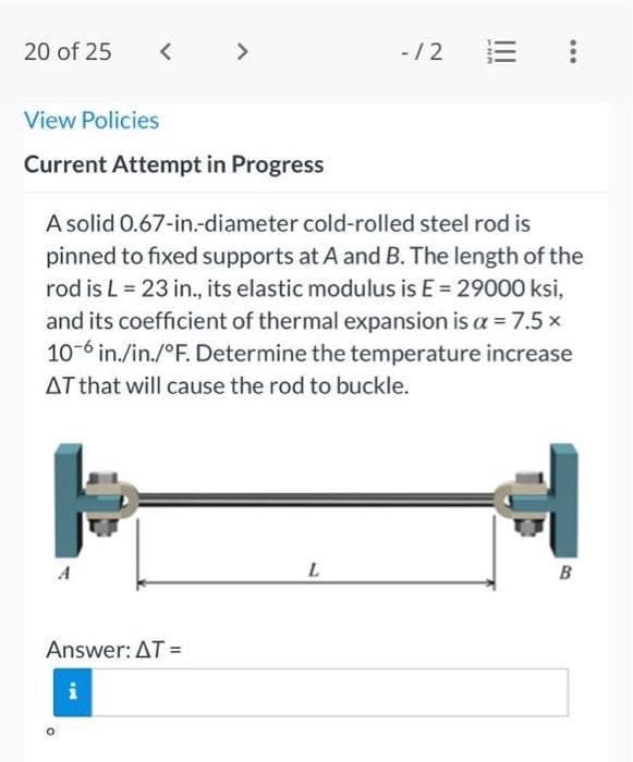 20 of 25
<
View Policies
Current Attempt in Progress
A
O
>
Answer: AT =
i
A solid 0.67-in.-diameter cold-rolled steel rod is
pinned to fixed supports at A and B. The length of the
rod is L = 23 in., its elastic modulus is E = 29000 ksi,
and its coefficient of thermal expansion is a = 7.5 x
10-6 in./in./°F. Determine the temperature increase
AT that will cause the rod to buckle.
- /2
L
-NM
|||
B