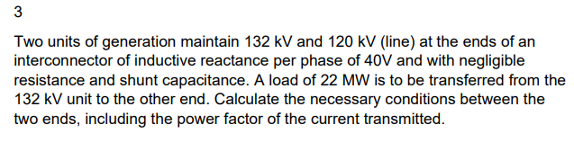 3
Two units of generation maintain 132 kV and 120 kV (line) at the ends of an
interconnector of inductive reactance per phase of 40V and with negligible
resistance and shunt capacitance. A load of 22 MW is to be transferred from the
132 kV unit to the other end. Calculate the necessary conditions between the
two ends, including the power factor of the current transmitted.