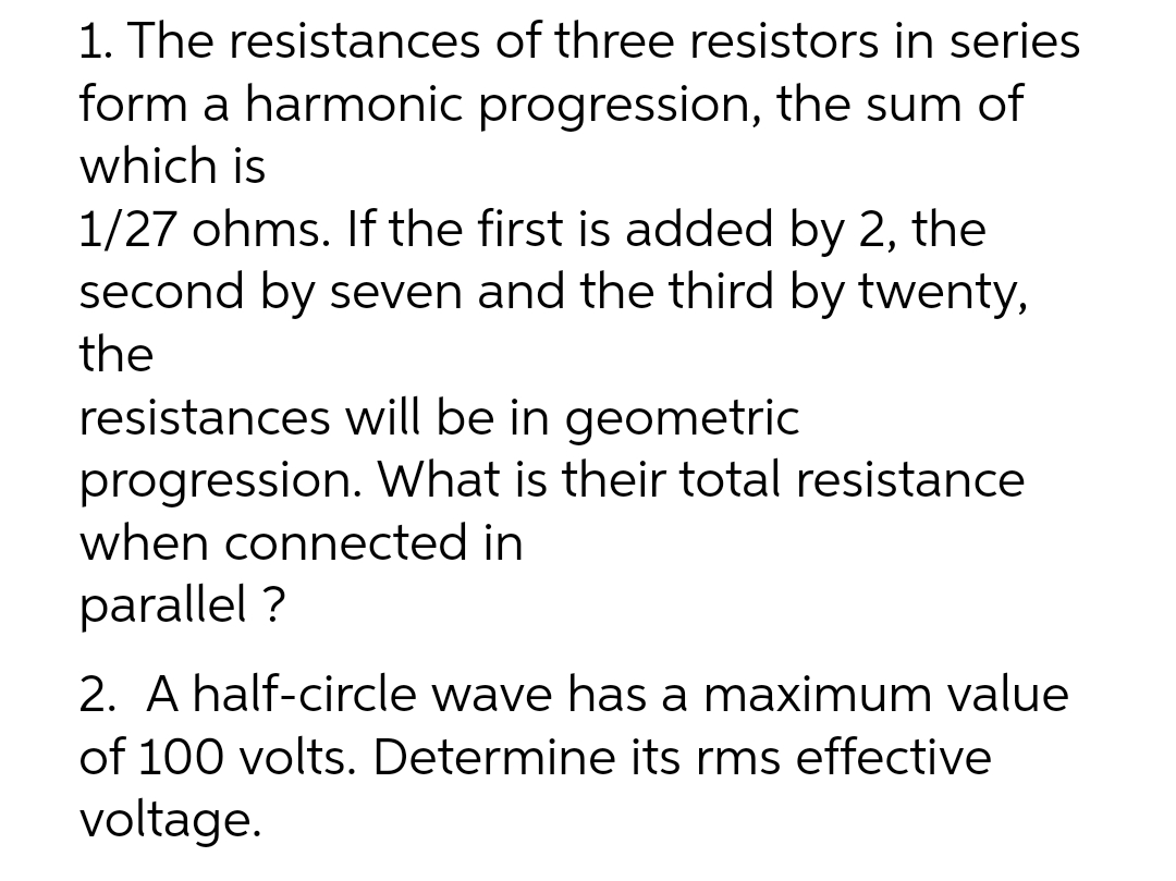 1. The resistances of three resistors in series
form a harmonic progression, the sum of
which is
1/27 ohms. If the first is added by 2, the
second by seven and the third by twenty,
the
resistances will be in geometric
progression. What is their total resistance
when connected in
parallel?
2. A half-circle wave has a maximum value
of 100 volts. Determine its rms effective
voltage.