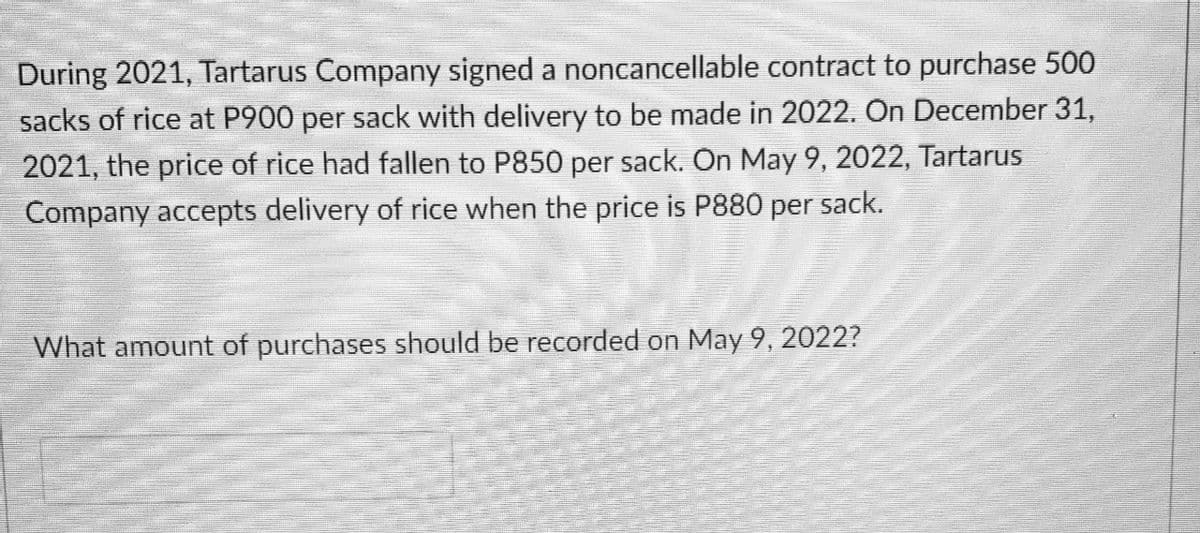 During 2021, Tartarus Company signed a noncancellable contract to purchase 500
sacks of rice at P900 per sack with delivery to be made in 2022. On December 31,
2021, the price of rice had fallen to P850 per sack. On May 9, 2022, Tartarus
Company accepts delivery of rice when the price is P880 per sack.
What amount of purchases should be recorded on May 9, 2022?
