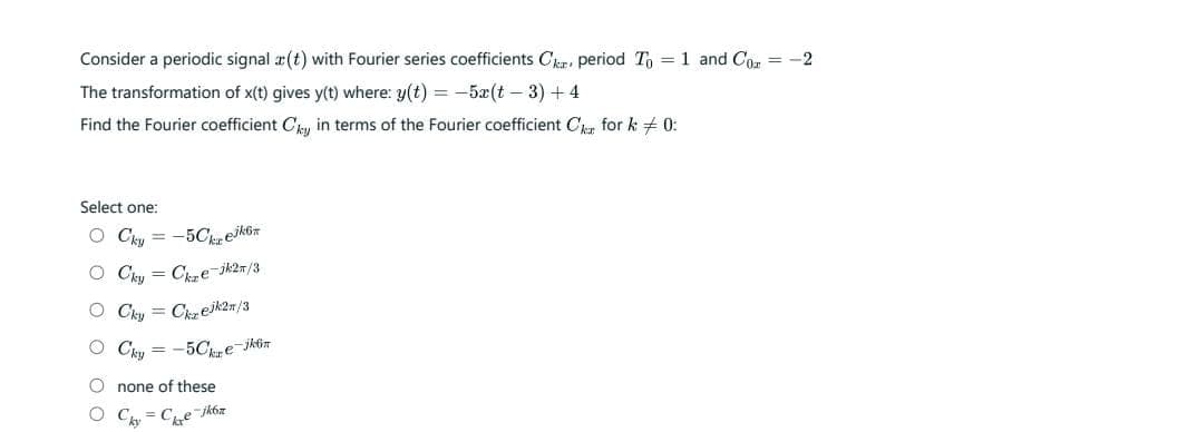 Consider a periodic signal a(t) with Fourier series coefficients Car period To = 1 and Co = -2
The transformation of x(t) gives y(t) where: y(t) = -5x(t - 3) +4
Find the Fourier coefficient Cky in terms of the Fourier coefficient C for k 0:
Select one:
O Cky = -5Ckejkö
OCky Cze-jk2n/3
O Cky Czejk2n/3
O Cky = -5Ce-jkt
Onone of these
Cy=C₁₂e-jk6z