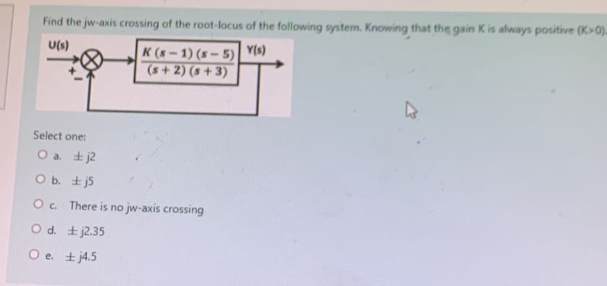 Find the jw-axis crossing of the root-locus of the following system. Knowing that the gain K is always positive (K>0).
U(s)
K (S-1) (s-5) Y(s)
(s+2) (s+3)
Select one:
O a.
j2
O b.
j5
O c. There is no jw-axis crossing
O d.
O e.
j2.35
j4.5