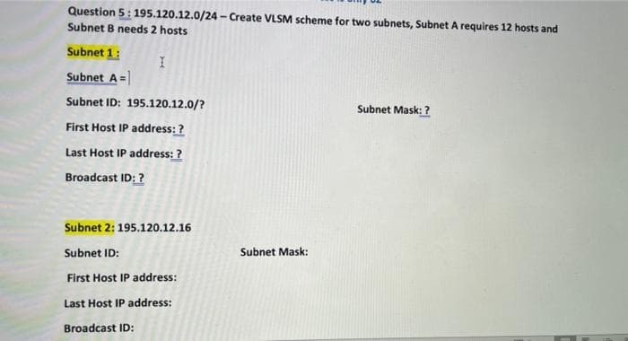 Question 5: 195.120.12.0/24 - Create VLSM scheme for two subnets, Subnet A requires 12 hosts and
Subnet B needs 2 hosts
Subnet 1:
Subnet A =
Subnet ID: 195.120.12.0/?
Subnet Mask: ?
First Host IP address: ?
Last Host IP address: ?
Broadcast ID: ?
Subnet 2:195.120.12.16
Subnet ID:
Subnet Mask:
First Host IP address:
Last Host IP address:
Broadcast ID:
