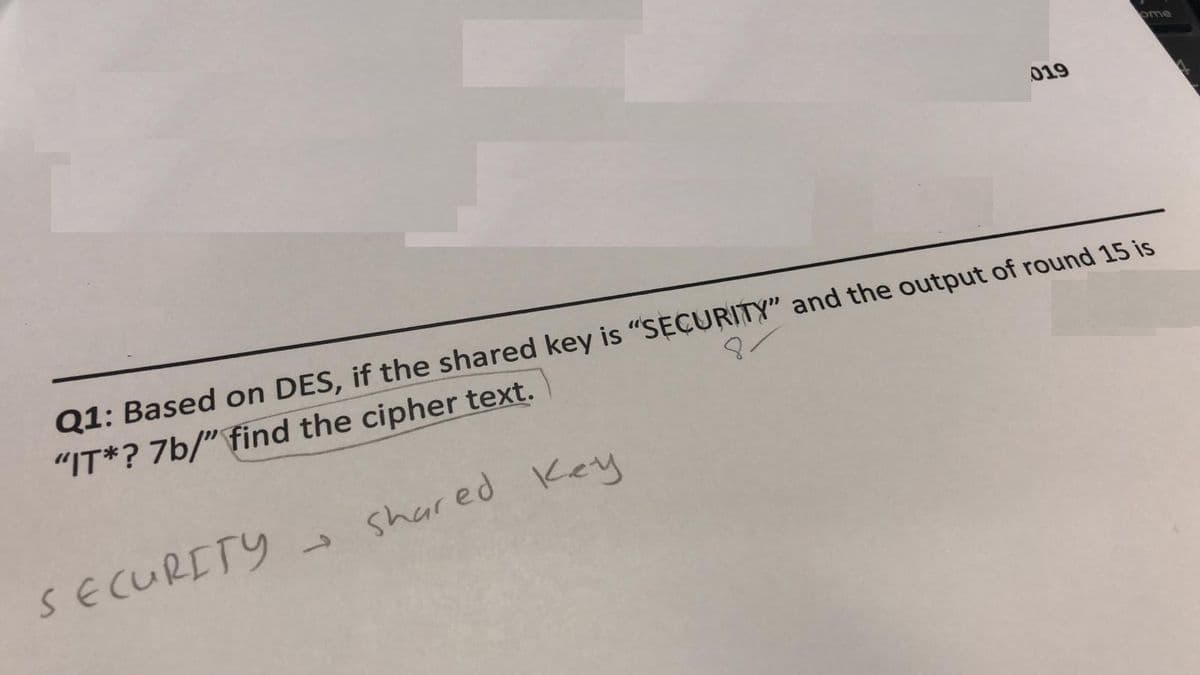 ome
019
Q1: Based on DES, if the shared key is "SECURITY" and the output of round 15 is
"IT*? 7b/" find the cipher text.
Shared Key
SECURETY
