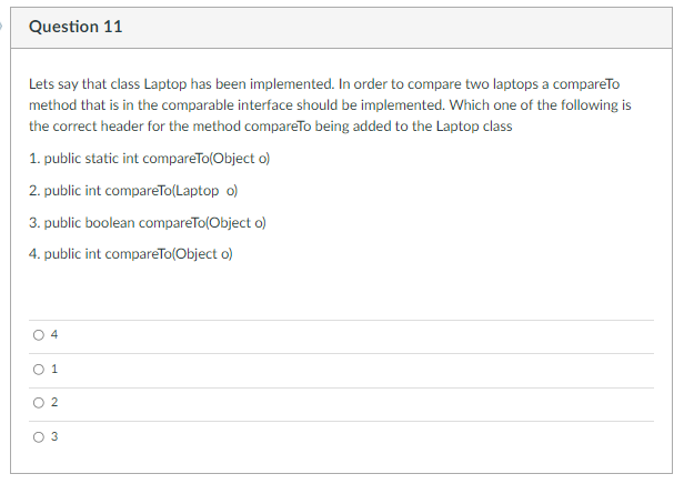 Question 11
Lets say that class Laptop has been implemented. In order to compare two laptops a compareTo
method that is in the comparable interface should be implemented. Which one of the following is
the correct header for the method compareTo being added to the Laptop class
1. public static int compareTo(Object o)
2. public int compareTo(Laptop o)
3. public boolean compareTo(Object o)
4. public int compareTo(Object o)
O 1
O 2
O 3
