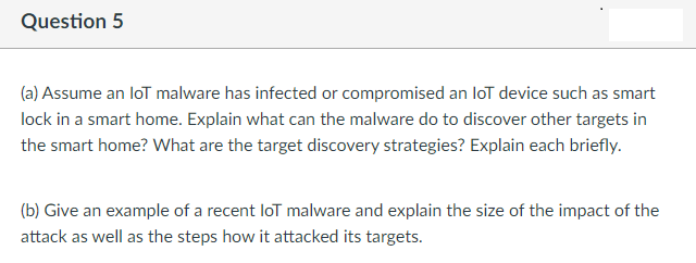 Question 5
(a) Assume an loT malware has infected or compromised an loT device such as smart
lock in a smart home. Explain what can the malware do to discover other targets in
the smart home? What are the target discovery strategies? Explain each briefly.
(b) Give an example of a recent loT malware and explain the size of the impact of the
attack as well as the steps how it attacked its targets.
