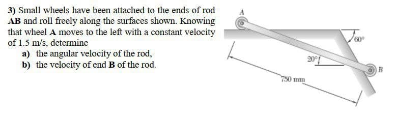 3) Small wheels have been attached to the ends of rod
AB and roll freely along the surfaces shown. Knowing
that wheel A moves to the left with a constant velocity
of 1.5 m/s, determine
a) the angular velocity of the rod,
b) the velocity of end B of the rod.
750 mm
201
60°
B