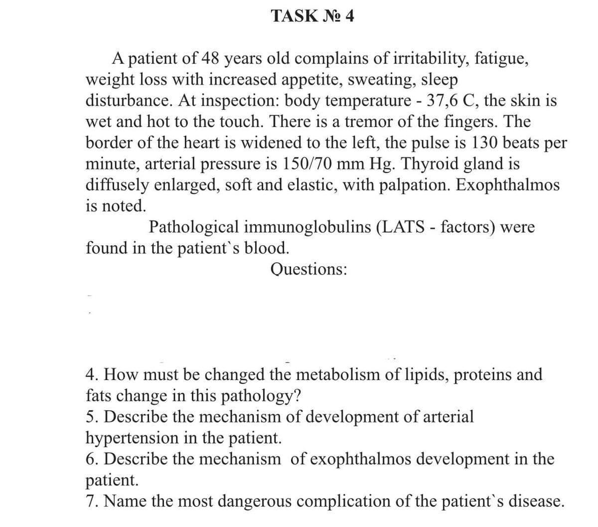 TASK No 4
A patient of 48 years old complains of irritability, fatigue,
weight loss with increased appetite, sweating, sleep
disturbance. At inspection: body temperature - 37,6 C, the skin is
wet and hot to the touch. There is a tremor of the fingers. The
border of the heart is widened to the left, the pulse is 130 beats per
minute, arterial pressure is 150/70 mm Hg. Thyroid gland is
diffusely enlarged, soft and elastic, with palpation. Exophthalmos
is noted.
Pathological immunoglobulins (LATS - factors) were
found in the patient's blood.
Questions:
4. How must be changed the metabolism of lipids, proteins and
fats change in this pathology?
5. Describe the mechanism of development of arterial
hypertension in the patient.
6. Describe the mechanism of exophthalmos development in the
patient.
7. Name the most dangerous complication of the patient's disease.