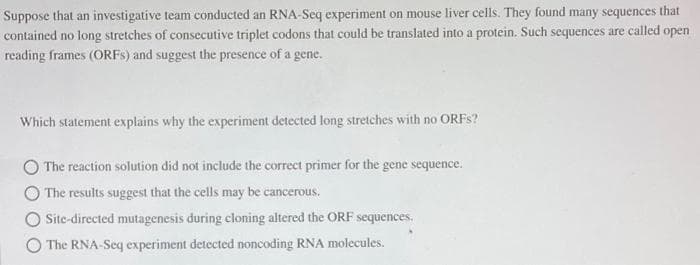 Suppose that an investigative team conducted an RNA-Seq experiment on mouse liver cells. They found many sequences that
contained no long stretches of consecutive triplet codons that could be translated into a protein. Such sequences are called open
reading frames (ORFS) and suggest the presence of a gene.
Which statement explains why the experiment detected long stretches with no ORFS?
O The reaction solution did not include the correct primer for the gene sequence.
The results suggest that the cells may be cancerous.
Site-directed mutagenesis during cloning altered the ORF sequences.
The RNA-Seq experiment detected noncoding RNA molecules.
