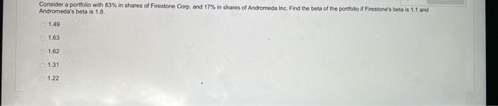 Consider a portfolio with 83% in shares of Firestone Corp. and 17% in shares of Andromeda Inc. Find the beta of the portfolio if Firestone's beta is 1.1 and
Andromeda's beta is 1.8.
1.49
1.63
1.62
01.31
1.22