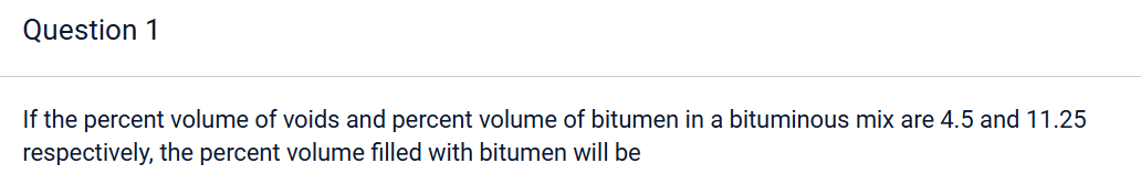 Question 1
If the percent volume of voids and percent volume of bitumen in a bituminous mix are 4.5 and 11.25
respectively, the percent volume filled with bitumen will be