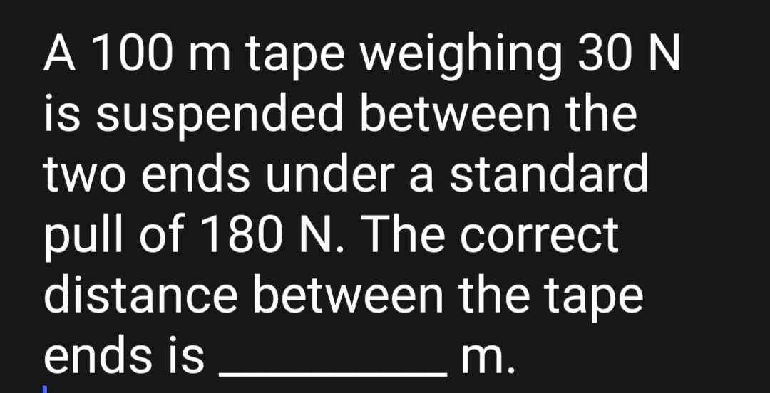 A 100 m tape weighing 30 N
is suspended between the
two ends under a standard
pull of 180 N. The correct
distance between the tape
ends is
m.