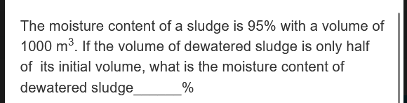 The moisture content of a sludge is 95% with a volume of
1000 m³. If the volume of dewatered sludge is only half
of its initial volume, what is the moisture content of
dewatered sludge
%