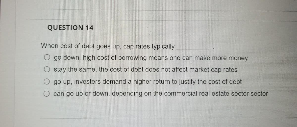 QUESTION 14
When cost of debt goes up, cap rates typically
go down, high cost of borrowing means one can make more money
O stay the same, the cost of debt does not affect market cap rates
O go up, investers demand a higher return to justify the cost of debt
O can go up or down, depending on the commercial real estate sector sector