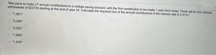 "Mia plans to make 27 annual contributions to a college saving account, with the first contribution to be made 1 year from today. There will be four annual
withdrawals of $33735 starting at the end of year 24. Calculate the required size of the annual contributions if the interest rate is 5.91%."
"1,961"
"2,346"
"2,552"
"1,895"
"1,976"