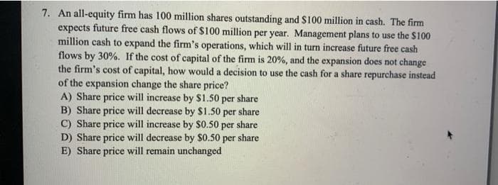 7. An all-equity firm has 100 million shares outstanding and $100 million in cash. The firm
expects future free cash flows of $100 million per year. Management plans to use the $100
million cash to expand the firm's operations, which will in turn increase future free cash
flows by 30%. If the cost of capital of the firm is 20%, and the expansion does not change
the firm's cost of capital, how would a decision to use the cash for a share repurchase instead
of the expansion change the share price?
A) Share price will increase by $1.50 per share
B) Share price will decrease by $1.50 per share
C) Share price will increase by $0.50 per share
D) Share price will decrease by $0.50 per share
E) Share price will remain unchanged