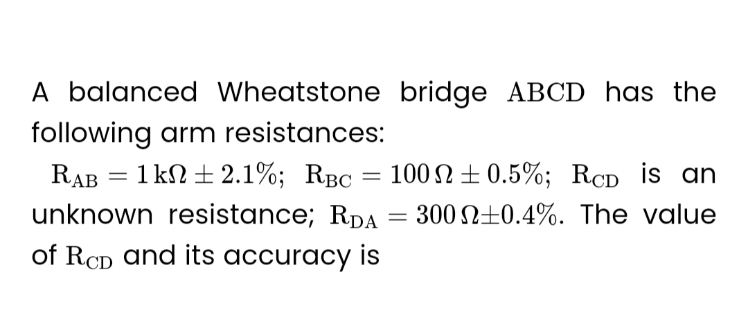 A balanced Wheatstone bridge ABCD has the
following arm resistances:
RAB = 1 kn + 2.1%; RBC = 1002 ±0.5%; RCD is an
unknown resistance; RDA = 3002±0.4%. The value
of RCD and its accuracy is