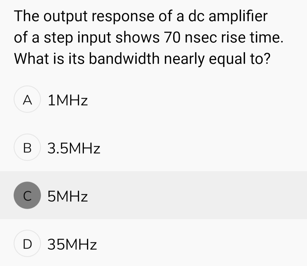 The output response of a dc amplifier
of a step input shows 70 nsec rise time.
What is its bandwidth nearly equal to?
A 1MHz
B 3.5MHz
C 5MHz
D 35MHz