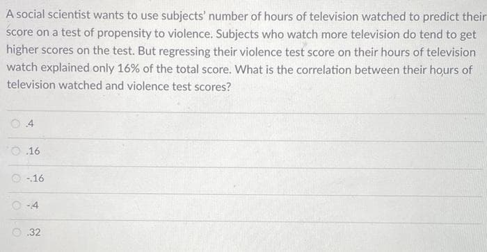 A social scientist wants to use subjects' number of hours of television watched to predict their
score on a test of propensity to violence. Subjects who watch more television do tend to get
higher scores on the test. But regressing their violence test score on their hours of television
watch explained only 16% of the total score. What is the correlation between their hours of
television watched and violence test scores?
4
16
-16
-4
.32