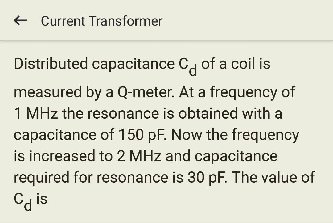 ← Current Transformer
Distributed capacitance C of a coil is
measured by a Q-meter. At a frequency of
1 MHz the resonance is obtained with a
capacitance of 150 pF. Now the frequency
is increased to 2 MHz and capacitance
required for resonance is 30 pF. The value of
Cdis