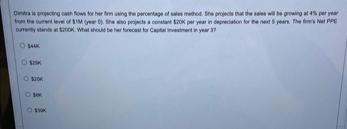 Dimitra is projecting cash flows for her firm using the percentage of sales method. She projects that the sales will be growing at 4% per year
from the current level of $1M (year 0). She also projects a constant $20K per year in depreciation for the next 5 years. The firm's Net PPE
currently stands at $200K. What should be her forecast for Capital Investment in year 37
$44K
O
$29K
$20K
O $8K
O
$39K