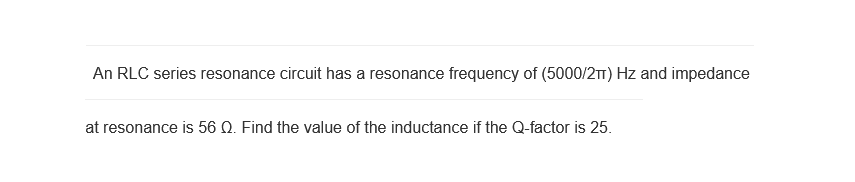 An RLC series resonance circuit has a resonance frequency of (5000/2π) Hz and impedance
at resonance is 56 Q. Find the value of the inductance if the Q-factor is 25.