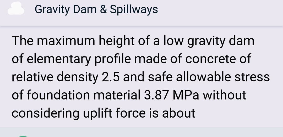 Gravity Dam & Spillways
The maximum height of a low gravity dam
of elementary profile made of concrete of
relative density 2.5 and safe allowable stress
of foundation material 3.87 MPa without
considering uplift force is about