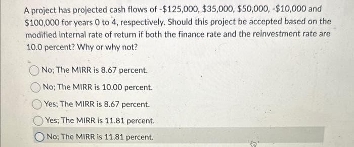 A project has projected cash flows of -$125,000, $35,000, $50,000, -$10,000 and
$100,000 for years 0 to 4, respectively. Should this project be accepted based on the
modified internal rate of return if both the finance rate and the reinvestment rate are
10.0 percent? Why or why not?
No; The MIRR is 8.67 percent.
No; The MIRR is 10.00 percent.
Yes; The MIRR is 8.67 percent.
Yes; The MIRR is 11.81 percent.
No; The MIRR is 11.81 percent.
3