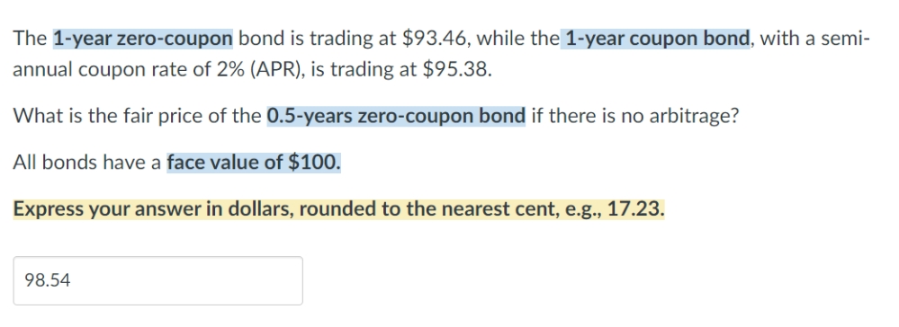 The 1-year zero-coupon bond is trading at $93.46, while the 1-year coupon bond, with a semi-
annual coupon rate of 2% (APR), is trading at $95.38.
What is the fair price of the 0.5-years zero-coupon bond if there is no arbitrage?
All bonds have a face value of $100.
Express your answer in dollars, rounded to the nearest cent, e.g., 17.23.
98.54